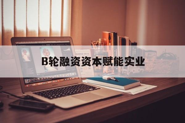 庆阳市B轮融资资本赋能实业(b轮融资公司值得工作吗)