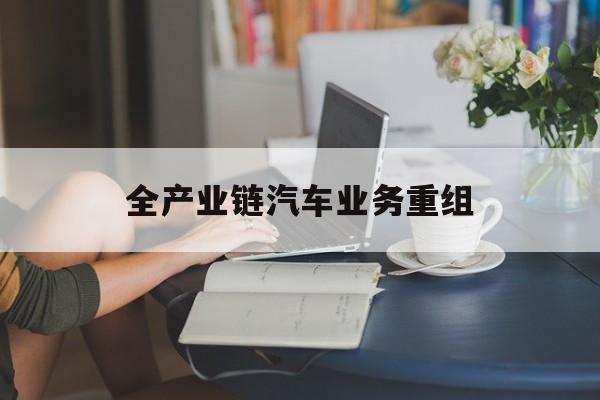 庆阳市全产业链汽车业务重组(全产业链汽车业务重组的意义)
