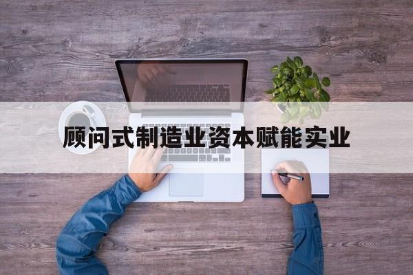 庆阳市关于顾问式制造业资本赋能实业的信息